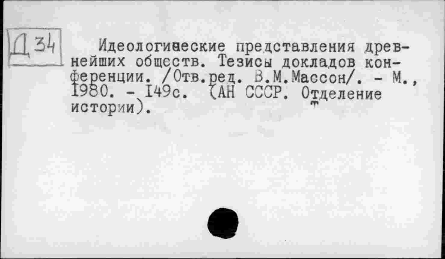 ﻿Идеологиаеские представления древнейших обществ. Тезисы докладов конференции. /Отв.ред. Ö.M.Массон/. - М., 1980. -149с. ЦН СССР. Отделение истории).	"